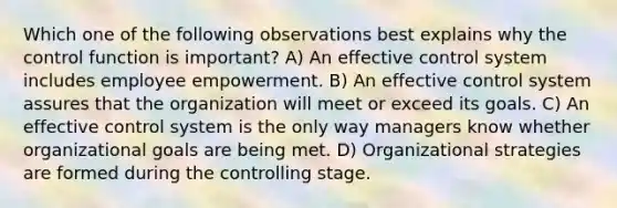 Which one of the following observations best explains why the control function is important? A) An effective control system includes employee empowerment. B) An effective control system assures that the organization will meet or exceed its goals. C) An effective control system is the only way managers know whether organizational goals are being met. D) Organizational strategies are formed during the controlling stage.