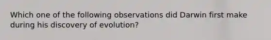 Which one of the following observations did Darwin first make during his discovery of evolution?