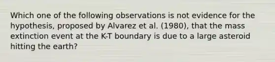 Which one of the following observations is not evidence for the hypothesis, proposed by Alvarez et al. (1980), that the mass extinction event at the K-T boundary is due to a large asteroid hitting the earth?