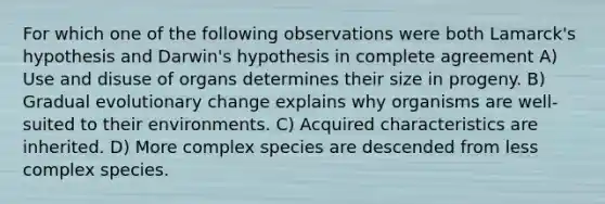 For which one of the following observations were both Lamarck's hypothesis and Darwin's hypothesis in complete agreement A) Use and disuse of organs determines their size in progeny. B) Gradual evolutionary change explains why organisms are well-suited to their environments. C) Acquired characteristics are inherited. D) More complex species are descended from less complex species.