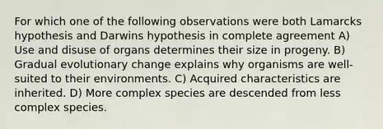 For which one of the following observations were both Lamarcks hypothesis and Darwins hypothesis in complete agreement A) Use and disuse of organs determines their size in progeny. B) Gradual evolutionary change explains why organisms are well-suited to their environments. C) Acquired characteristics are inherited. D) More complex species are descended from less complex species.