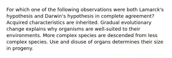 For which one of the following observations were both Lamarck's hypothesis and Darwin's hypothesis in complete agreement? Acquired characteristics are inherited. Gradual evolutionary change explains why organisms are well-suited to their environments. More complex species are descended from less complex species. Use and disuse of organs determines their size in progeny.