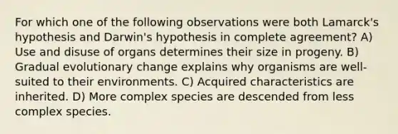 For which one of the following observations were both Lamarck's hypothesis and Darwin's hypothesis in complete agreement? A) Use and disuse of organs determines their size in progeny. B) Gradual evolutionary change explains why organisms are well-suited to their environments. C) Acquired characteristics are inherited. D) More complex species are descended from less complex species.