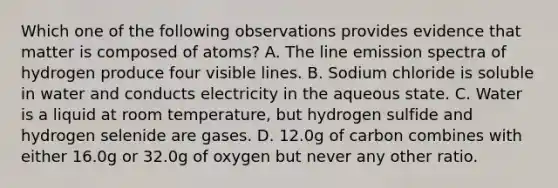 Which one of the following observations provides evidence that matter is composed of atoms? A. The line emission spectra of hydrogen produce four visible lines. B. Sodium chloride is soluble in water and conducts electricity in the aqueous state. C. Water is a liquid at room temperature, but hydrogen sulfide and hydrogen selenide are gases. D. 12.0g of carbon combines with either 16.0g or 32.0g of oxygen but never any other ratio.