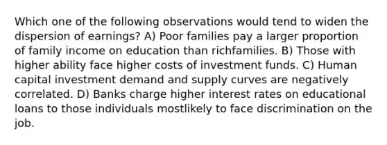 Which one of the following observations would tend to widen the dispersion of earnings? A) Poor families pay a larger proportion of family income on education than richfamilies. B) Those with higher ability face higher costs of investment funds. C) Human capital investment demand and supply curves are negatively correlated. D) Banks charge higher interest rates on educational loans to those individuals mostlikely to face discrimination on the job.