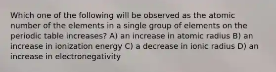 Which one of the following will be observed as the atomic number of the elements in a single group of elements on the periodic table increases? A) an increase in atomic radius B) an increase in ionization energy C) a decrease in ionic radius D) an increase in electronegativity