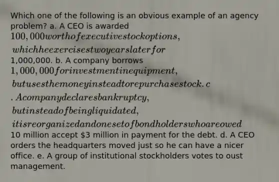 Which one of the following is an obvious example of an agency problem? a. A CEO is awarded 100,000 worth of executive stock options, which he exercises two years later for1,000,000. b. A company borrows 1,000,000 for investment in equipment, but uses the money instead to repurchase stock. c. A company declares bankruptcy, but instead of being liquidated, it is reorganized and one set of bondholders who are owed10 million accept 3 million in payment for the debt. d. A CEO orders the headquarters moved just so he can have a nicer office. e. A group of institutional stockholders votes to oust management.