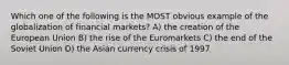 Which one of the following is the MOST obvious example of the globalization of financial markets? A) the creation of the European Union B) the rise of the Euromarkets C) the end of the Soviet Union D) the Asian currency crisis of 1997