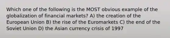 Which one of the following is the MOST obvious example of the globalization of financial markets? A) the creation of the European Union B) the rise of the Euromarkets C) the end of the Soviet Union D) the Asian currency crisis of 1997