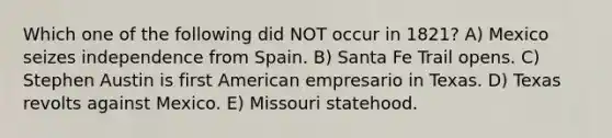 Which one of the following did NOT occur in 1821? A) Mexico seizes independence from Spain. B) Santa Fe Trail opens. C) Stephen Austin is first American empresario in Texas. D) Texas revolts against Mexico. E) Missouri statehood.