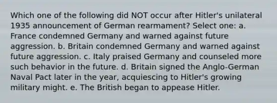 Which one of the following did NOT occur after Hitler's unilateral 1935 announcement of German rearmament? Select one: a. France condemned Germany and warned against future aggression. b. Britain condemned Germany and warned against future aggression. c. Italy praised Germany and counseled more such behavior in the future. d. Britain signed the Anglo-German Naval Pact later in the year, acquiescing to Hitler's growing military might. e. The British began to appease Hitler.