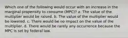 Which one of the following would occur with an increase in the marginal propensity to consume (MPC)? a. The value of the multiplier would be raised. b. The value of the multiplier would be lowered. c. There would be no impact on the value of the multiplier. d. There would be rarely any occurrence because the MPC is set by federal law.