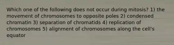 Which one of the following does not occur during mitosis? 1) the movement of chromosomes to opposite poles 2) condensed chromatin 3) separation of chromatids 4) replication of chromosomes 5) alignment of chromosomes along the cell's equator