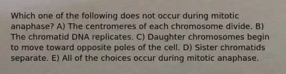 Which one of the following does not occur during mitotic anaphase? A) The centromeres of each chromosome divide. B) The chromatid DNA replicates. C) Daughter chromosomes begin to move toward opposite poles of the cell. D) Sister chromatids separate. E) All of the choices occur during mitotic anaphase.