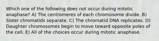 Which one of the following does not occur during mitotic anaphase? A) The centromeres of each chromosome divide. B) Sister chromatids separate. C) The chromatid DNA replicates. D) Daughter chromosomes begin to move toward opposite poles of the cell. E) All of the choices occur during mitotic anaphase.