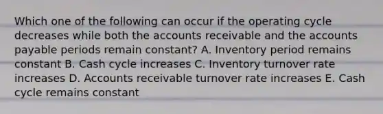 Which one of the following can occur if the operating cycle decreases while both the accounts receivable and the accounts payable periods remain constant? A. Inventory period remains constant B. Cash cycle increases C. Inventory turnover rate increases D. Accounts receivable turnover rate increases E. Cash cycle remains constant