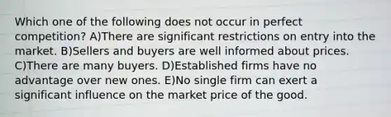 Which one of the following does not occur in perfect competition? A)There are significant restrictions on entry into the market. B)Sellers and buyers are well informed about prices. C)There are many buyers. D)Established firms have no advantage over new ones. E)No single firm can exert a significant influence on the market price of the good.