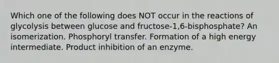 Which one of the following does NOT occur in the reactions of glycolysis between glucose and fructose-1,6-bisphosphate? An isomerization. Phosphoryl transfer. Formation of a high energy intermediate. Product inhibition of an enzyme.