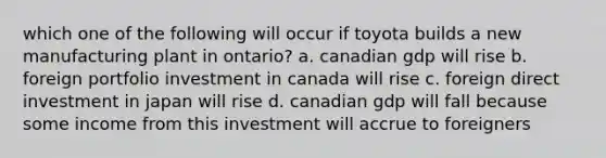 which one of the following will occur if toyota builds a new manufacturing plant in ontario? a. canadian gdp will rise b. foreign portfolio investment in canada will rise c. foreign direct investment in japan will rise d. canadian gdp will fall because some income from this investment will accrue to foreigners