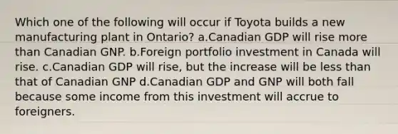 Which one of the following will occur if Toyota builds a new manufacturing plant in Ontario? a.Canadian GDP will rise more than Canadian GNP. b.Foreign portfolio investment in Canada will rise. c.Canadian GDP will rise, but the increase will be less than that of Canadian GNP d.Canadian GDP and GNP will both fall because some income from this investment will accrue to foreigners.