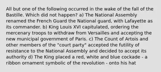 All but one of the following occurred in the wake of the fall of the Bastille. Which did not happen? a) The National Assembly renamed the French Guard the National guard, with Lafayette as its commander. b) King Louis XVI capitulated, ordering the mercenary troops to withdraw from Versailles and accepting the new municipal government of Paris. c) The Count of Artois and other members of the "court party" accepted the futility of resistance to the National Assembly and decided to accept its authority d) The King placed a red, white and blue cockade - a ribbon ornament symbolic of the revolution - onto his hat