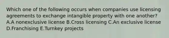 Which one of the following occurs when companies use licensing agreements to exchange intangible property with one​ another? A.A nonexclusive license B.Cross licensing C.An exclusive license D.Franchising E.Turnkey projects