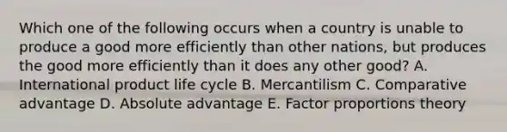 Which one of the following occurs when a country is unable to produce a good more efficiently than other​ nations, but produces the good more efficiently than it does any other​ good? A. International product life cycle B. Mercantilism C. Comparative advantage D. Absolute advantage E. Factor proportions theory