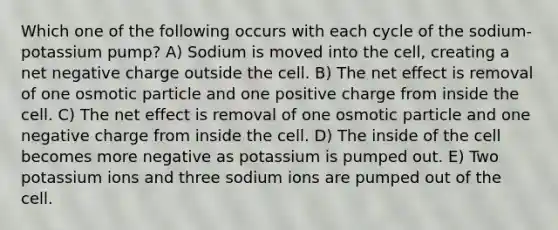 Which one of the following occurs with each cycle of the sodium-potassium pump? A) Sodium is moved into the cell, creating a net negative charge outside the cell. B) The net effect is removal of one osmotic particle and one positive charge from inside the cell. C) The net effect is removal of one osmotic particle and one negative charge from inside the cell. D) The inside of the cell becomes more negative as potassium is pumped out. E) Two potassium ions and three sodium ions are pumped out of the cell.