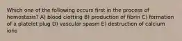 Which one of the following occurs first in the process of hemostasis? A) blood clotting B) production of fibrin C) formation of a platelet plug D) vascular spasm E) destruction of calcium ions