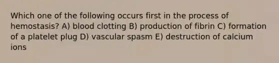 Which one of the following occurs first in the process of hemostasis? A) blood clotting B) production of fibrin C) formation of a platelet plug D) vascular spasm E) destruction of calcium ions