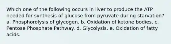 Which one of the following occurs in liver to produce the ATP needed for synthesis of glucose from pyruvate during starvation? a. Phosphorolysis of glycogen. b. Oxidation of ketone bodies. c. Pentose Phosphate Pathway. d. Glycolysis. e. Oxidation of fatty acids.