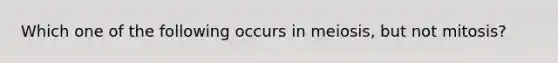 Which one of the following occurs in meiosis, but not mitosis?