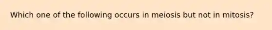 Which one of the following occurs in meiosis but not in mitosis?