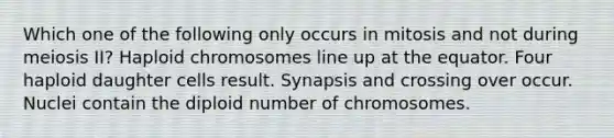 Which one of the following only occurs in mitosis and not during meiosis II? Haploid chromosomes line up at the equator. Four haploid daughter cells result. Synapsis and crossing over occur. Nuclei contain the diploid number of chromosomes.