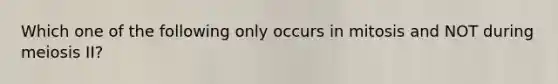 Which one of the following only occurs in mitosis and NOT during meiosis II?