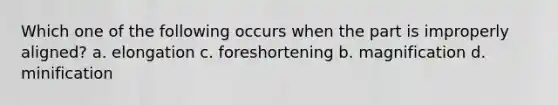 Which one of the following occurs when the part is improperly aligned? a. elongation c. foreshortening b. magnification d. minification