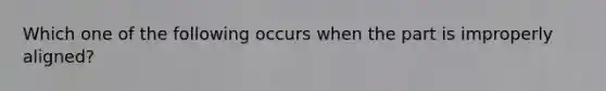 Which one of the following occurs when the part is improperly aligned?