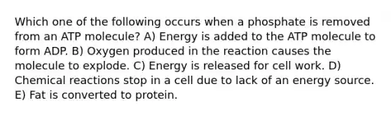 Which one of the following occurs when a phosphate is removed from an ATP molecule? A) Energy is added to the ATP molecule to form ADP. B) Oxygen produced in the reaction causes the molecule to explode. C) Energy is released for cell work. D) Chemical reactions stop in a cell due to lack of an energy source. E) Fat is converted to protein.