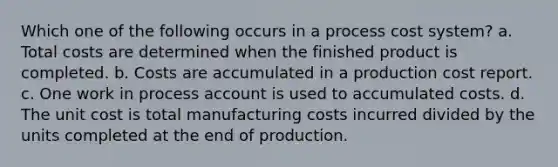 Which one of the following occurs in a process cost system? a. Total costs are determined when the finished product is completed. b. Costs are accumulated in a production cost report. c. One work in process account is used to accumulated costs. d. The unit cost is total manufacturing costs incurred divided by the units completed at the end of production.