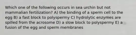 Which one of the following occurs in sea urchin but not mammalian fertilization? A) the binding of a sperm cell to the egg B) a fast block to polyspermy C) hydrolytic enzymes are spilled from the acrosome D) a slow block to polyspermy E) a fusion of the egg and sperm membranes