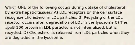 Which ONE of the following occurs during uptake of cholesterol by extra-hepatic tissues? A) LDL receptors on the cell surface recognize cholesterol in LDL particles. B) Recycling of the LDL receptor occurs after degradation of LDL in the lysosome C) The apoB-100 protein in LDL particles is not internalized, but is recycled. D) Cholesterol is released from LDL particles when they are degraded in the lysosome.