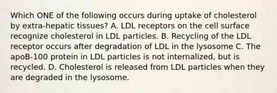 Which ONE of the following occurs during uptake of cholesterol by extra-hepatic tissues? A. LDL receptors on the cell surface recognize cholesterol in LDL particles. B. Recycling of the LDL receptor occurs after degradation of LDL in the lysosome C. The apoB-100 protein in LDL particles is not internalized, but is recycled. D. Cholesterol is released from LDL particles when they are degraded in the lysosome.