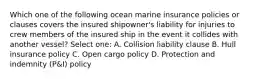 Which one of the following ocean marine insurance policies or clauses covers the insured shipowner's liability for injuries to crew members of the insured ship in the event it collides with another vessel? Select one: A. Collision liability clause B. Hull insurance policy C. Open cargo policy D. Protection and indemnity (P&I) policy