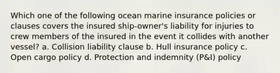 Which one of the following ocean marine insurance policies or clauses covers the insured ship-owner's liability for injuries to crew members of the insured in the event it collides with another vessel? a. Collision liability clause b. Hull insurance policy c. Open cargo policy d. Protection and indemnity (P&I) policy