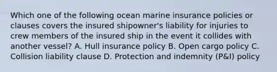 Which one of the following ocean marine insurance policies or clauses covers the insured shipowner's liability for injuries to crew members of the insured ship in the event it collides with another vessel? A. Hull insurance policy B. Open cargo policy C. Collision liability clause D. Protection and indemnity (P&I) policy