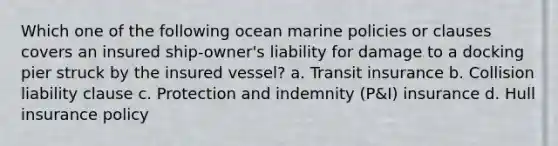 Which one of the following ocean marine policies or clauses covers an insured ship-owner's liability for damage to a docking pier struck by the insured vessel? a. Transit insurance b. Collision liability clause c. Protection and indemnity (P&I) insurance d. Hull insurance policy