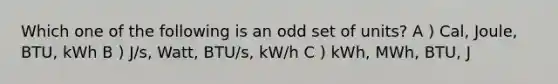 Which one of the following is an odd set of units? A ) Cal, Joule, BTU, kWh B ) J/s, Watt, BTU/s, kW/h C ) kWh, MWh, BTU, J