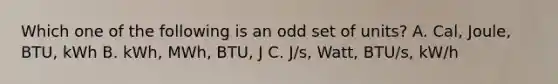 Which one of the following is an odd set of units? A. Cal, Joule, BTU, kWh B. kWh, MWh, BTU, J C. J/s, Watt, BTU/s, kW/h