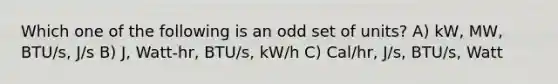 Which one of the following is an odd set of units? A) kW, MW, BTU/s, J/s B) J, Watt-hr, BTU/s, kW/h C) Cal/hr, J/s, BTU/s, Watt