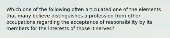 Which one of the following often articulated one of the elements that many believe distinguishes a profession from other occupations regarding the acceptance of responsibility by its members for the interests of those it serves?